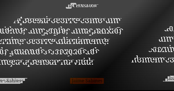 A poesia ocorre como um acidente, um golpe, uma paixão, um crime; ocorre diariamente, sozinho, quando o coração do homem começa a pensar na vida.... Frase de Jaime Sabines.