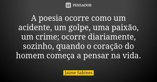 A poesia ocorre como um acidente, um golpe, uma paixão, um crime; ocorre diariamente, sozinho, quando o coração do homem começa a pensar na vida.... Frase de Jaime Sabines.