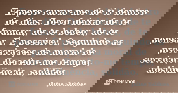 Espero curar-me de ti dentro de dias. Devo deixar de te fumar, de te beber, de te pensar. É possível. Seguindo as prescrições da moral de serviço. Receito-me te... Frase de Jaime Sabines.
