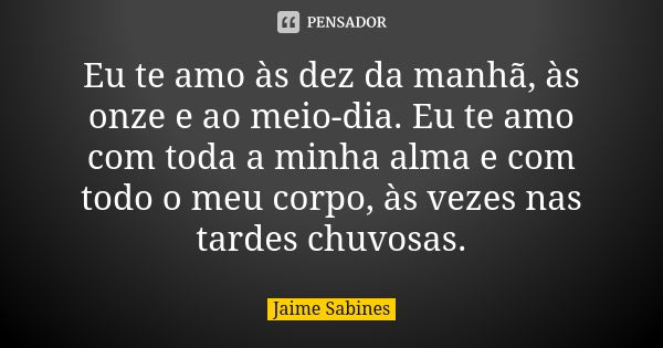 Eu te amo às dez da manhã, às onze e ao meio-dia. Eu te amo com toda a minha alma e com todo o meu corpo, às vezes nas tardes chuvosas.... Frase de Jaime Sabines.