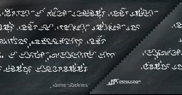 Morrer é ficar calado, não dizer nada, não se mexer, deixar os outros passarem, não respirar… e estar presente em todos os lados, escondido.... Frase de Jaime Sabines.