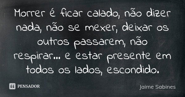 Morrer é ficar calado, não dizer nada, não se mexer, deixar os outros passarem, não respirar… e estar presente em todos os lados, escondido.... Frase de Jaime Sabines.