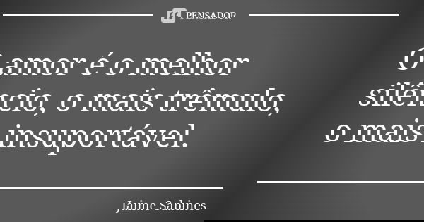 O amor é o melhor silêncio, o mais trêmulo, o mais insuportável.... Frase de Jaime Sabines.