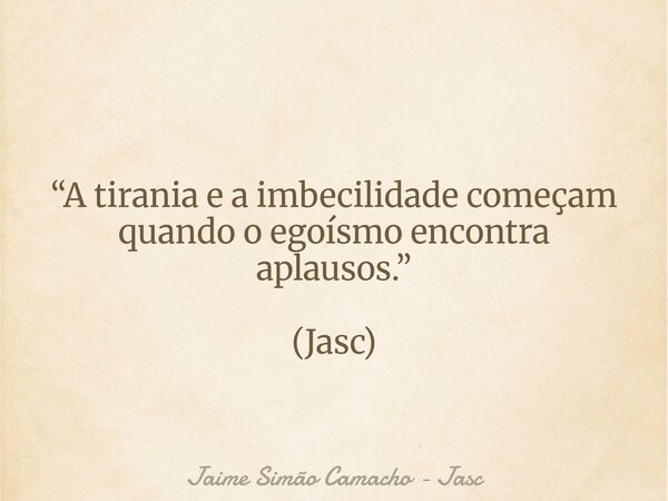 “A tirania e a imbecilidade começam quando o egoísmo encontra aplausos.” (Jasc)... Frase de Jaime Simão Camacho - Jasc.
