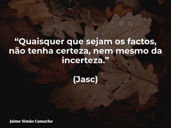 “Quaisquer que sejam os factos, não tenha certeza, nem mesmo da incerteza.” (Jasc)... Frase de Jaime Simão Camacho.