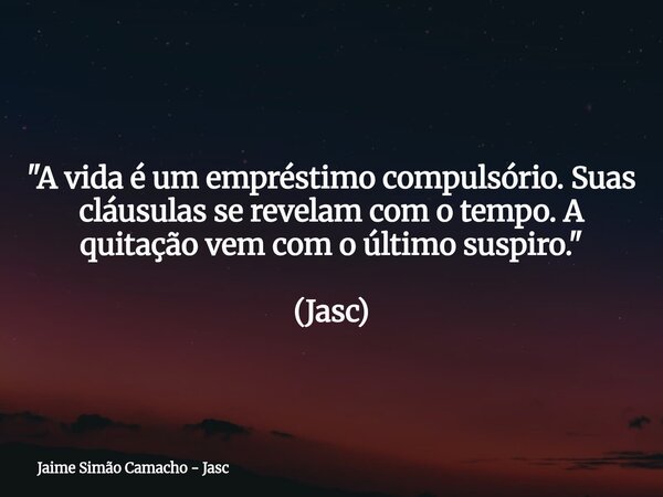 "A vida é um empréstimo compulsório. Suas cláusulas se revelam com o tempo. A quitação vem com o último suspiro." (Jasc)... Frase de Jaime Simão Camacho - Jasc.