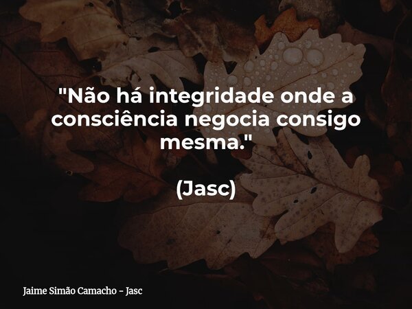 "Não há integridade onde a consciência negocia consigo mesma." (Jasc)... Frase de Jaime Simão Camacho - Jasc.
