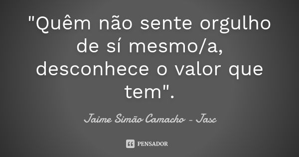 "Quêm não sente orgulho de sí mesmo/a, desconhece o valor que tem".... Frase de Jaime Simão Camacho - Jasc.