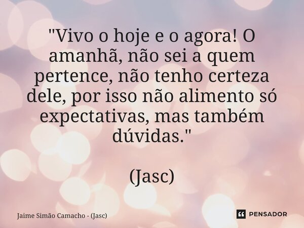 "Vivo o hoje e o agora! O amanhã, não sei a quem pertence, não tenho certeza dele, por isso não alimento só expectativas, mas também dúvidas." (Jasc)... Frase de Jaime Simão Camacho - (Jasc).