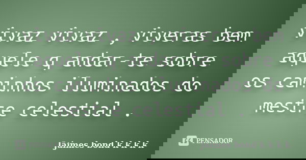 vivaz vivaz , viveras bem aquele q andar-te sobre os caminhos iluminados do mestre celestial .... Frase de Jaimes bond k k k k.