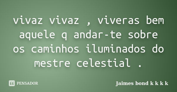 vivaz vivaz , viveras bem aquele q andar-te sobre os caminhos iluminados do mestre celestial .... Frase de Jaimes bond k k k k.