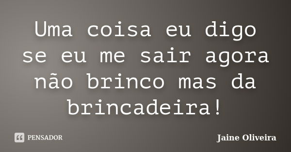 Uma coisa eu digo se eu me sair agora não brinco mas da brincadeira!... Frase de Jaine Oliveira.