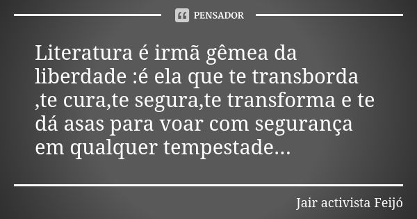 Literatura é irmã gêmea da liberdade :é ela que te transborda ,te cura,te segura,te transforma e te dá asas para voar com segurança em qualquer tempestade...... Frase de Jair Activista Feijó.