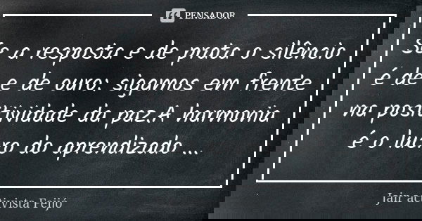 Se a resposta e de prata o silêncio é de e de ouro: sigamos em frente na positividade da paz.A harmonia é o lucro do aprendizado ...... Frase de Jair Activista Feijó.