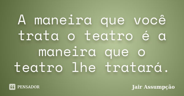 A maneira que você trata o teatro é a maneira que o teatro lhe tratará.... Frase de Jair Assumpção.