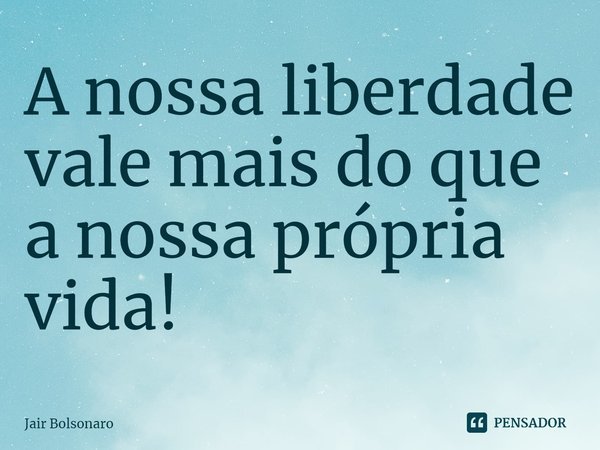 ⁠A nossa liberdade vale mais do que a nossa própria vida!... Frase de Jair Bolsonaro.