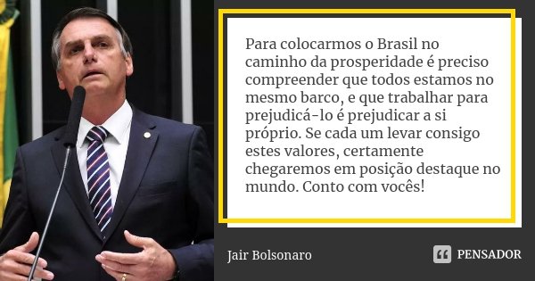 Para colocarmos o Brasil no caminho da prosperidade é preciso compreender que todos estamos no mesmo barco, e que trabalhar para prejudicá-lo é prejudicar a si ... Frase de Jair Bolsonaro.