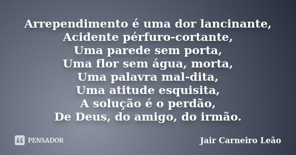 Arrependimento é uma dor lancinante, Acidente pérfuro-cortante, Uma parede sem porta, Uma flor sem água, morta, Uma palavra mal-dita, Uma atitude esquisita, A s... Frase de Jair Carneiro Leão.