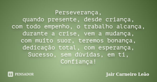 Perseverança, quando presente, desde criança, com todo empenho, o trabalho alcança, durante a crise, vem a mudança, com muito suor, teremos bonança, dedicação t... Frase de Jair Carneiro Leão.