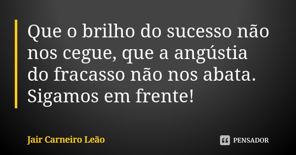 Que o brilho do sucesso não nos cegue, que a angústia do fracasso não nos abata. Sigamos em frente!... Frase de Jair Carneiro Leão.