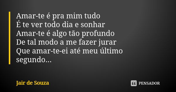 Amar-te é pra mim tudo É te ver todo dia e sonhar Amar-te é algo tão profundo De tal modo a me fazer jurar Que amar-te-ei até meu último segundo...... Frase de Jair de Souza.