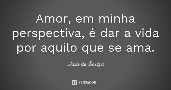 Amor, em minha perspectiva, é dar a vida por aquilo que se ama.... Frase de Jair de Souza.