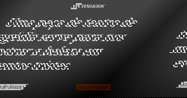Uma peça de teatro de tragédia serve para nos mostrar a beleza em eventos tristes.... Frase de Jair de Souza.