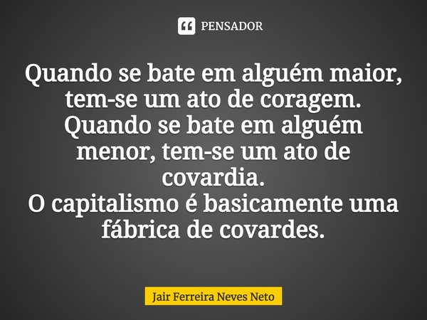 Quando se bate em alguém maior, tem-se um ato de coragem.
Quando se bate em alguém menor, tem-se um ato de covardia.
O capitalismo é basicamente uma fábrica de ... Frase de Jair Ferreira Neves Neto.