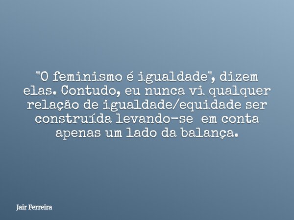 "O feminismo é igualdade", dizem elas. Contudo, eu nunca vi qualquer relação de igualdade/equidade ser construída levando-se em conta apenas um lado d... Frase de Jair Ferreira.