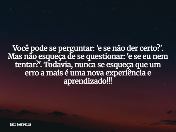 Você pode se perguntar: 'e se não der certo?'. Mas não esqueça de se questionar: 'e se eu nem tentar?'. Todavia, nunca se esqueça que um erro a mais é uma nova ... Frase de Jair Ferreira.
