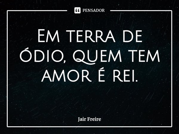 Em terra de ódio, quem tem amor é rei.... Frase de Jair Freire.