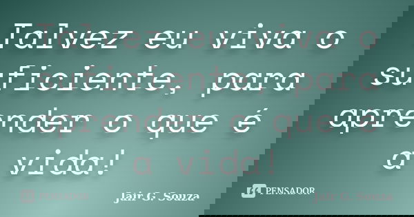 Talvez eu viva o suficiente, para aprender o que é a vida!... Frase de Jair G. Souza.