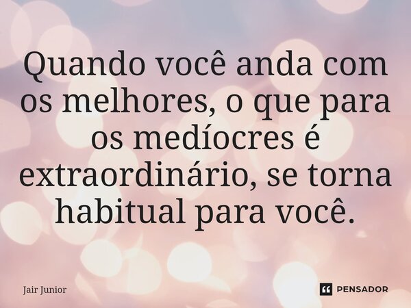 ⁠Quando você anda com os melhores, o que para os medíocres é extraordinário, se torna habitual para você.... Frase de Jair Junior.