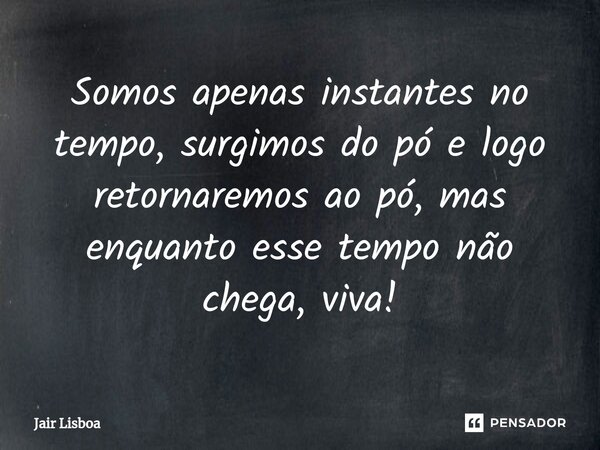 Somos apenas instantes no tempo, surgimos do pó e logo retornaremos ao pó, mas enquanto esse tempo não chega, viva!... Frase de Jair Lisboa.