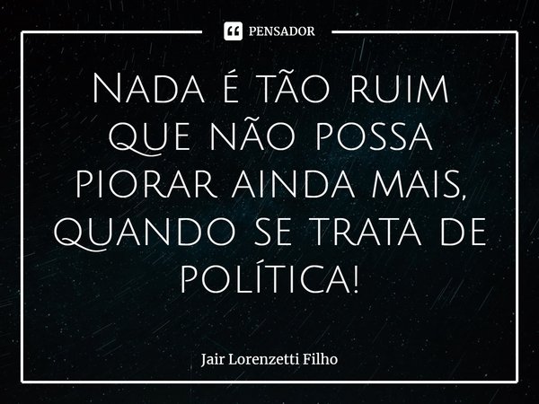 ⁠Nada é tão ruim que não possa piorar ainda mais, quando se trata de política!... Frase de Jair Lorenzetti Filho.