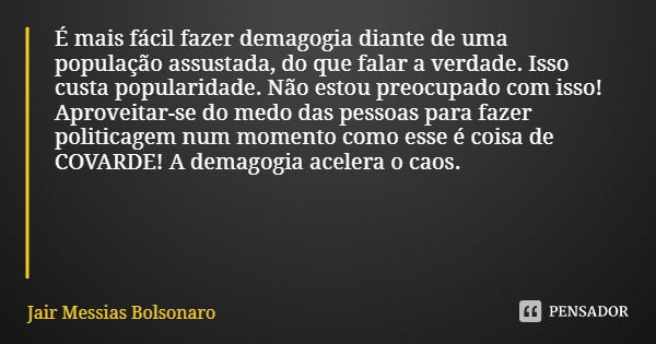 É mais fácil fazer demagogia diante de uma população assustada, do que falar a verdade. Isso custa popularidade. Não estou preocupado com isso! Aproveitar-se do... Frase de Jair Messias Bolsonaro.