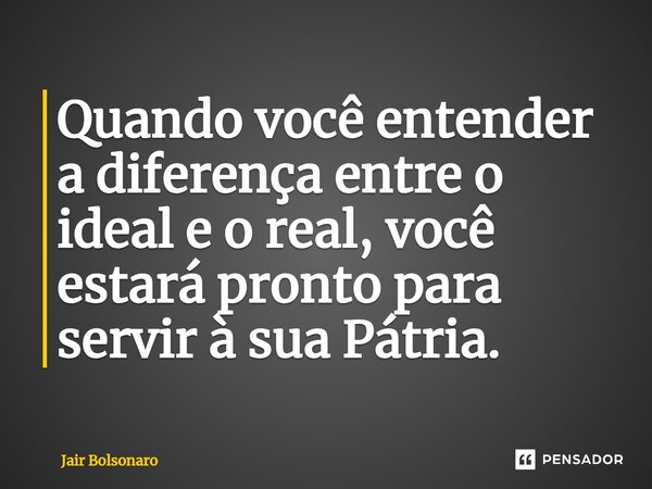 ⁠Quando você entender a diferença entre o ideal e o real, você estará pronto para servir à sua Pátria.... Frase de Jair Bolsonaro.