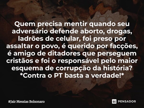 ⁠Quem precisa mentir quando seu adversário defende aborto, drogas, ladrões de celular, foi preso por assaltar o povo, é querido por facções, é amigo de ditadore... Frase de Jair Messias Bolsonaro.