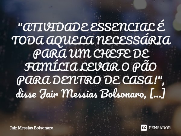 ⁠⁠⁠"ATIVIDADE ESSENCIAL É TODA AQUELA NECESSÁRIA PARA UM CHEFE DE FAMÍLIA LEVAR O PÃO PARA DENTRO DE CASA!", disse Jair Messias Bolsonaro, presidente ... Frase de Jair Messias Bolsonaro.