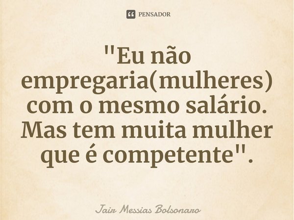 ⁠"Eu não empregaria(mulheres) com o mesmo salário. Mas tem muita mulher que é competente".... Frase de Jair Messias Bolsonaro.