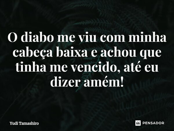 ⁠O diabo me viu com minha cabeça baixa e achou que tinha me vencido, até eu dizer amém!... Frase de Yudi Tamashiro.