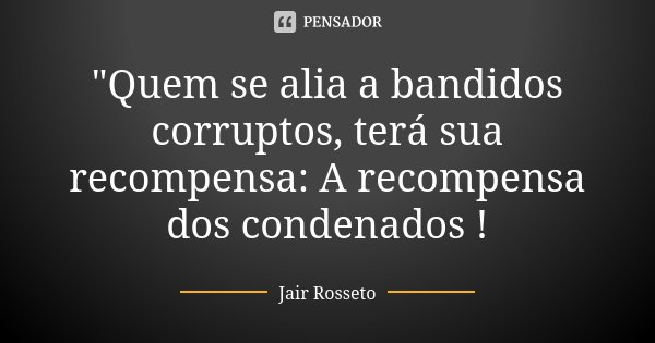 "Quem se alia a bandidos corruptos, terá sua recompensa: A recompensa dos condenados !... Frase de Jair Rosseto.