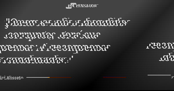 "Quem se alia a bandidos corruptos, terá sua recompensa: A recompensa dos condenados !... Frase de Jair Rosseto.