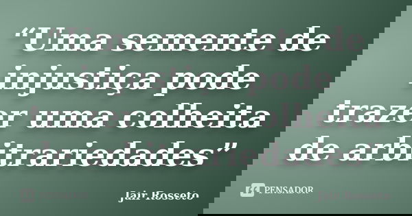 “Uma semente de injustiça pode trazer uma colheita de arbitrariedades”... Frase de Jair Rosseto.