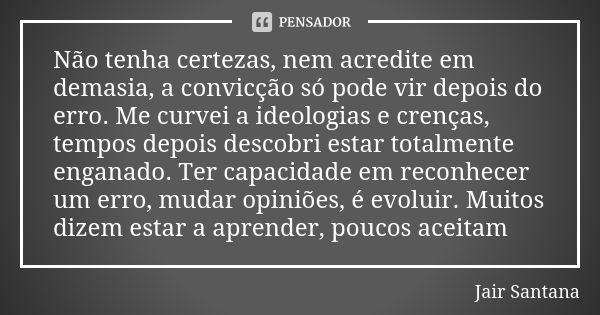 Não tenha certezas, nem acredite em demasia, a convicção só pode vir depois do erro. Me curvei a ideologias e crenças, tempos depois descobri estar totalmente e... Frase de Jair Santana.