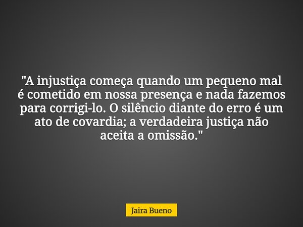 ​"A injustiça começa quando um pequeno mal é cometido em nossa presença e nada fazemos para corrigi-lo. O silêncio diante do erro é um ato de covardia; a v... Frase de Jaira Bueno.
