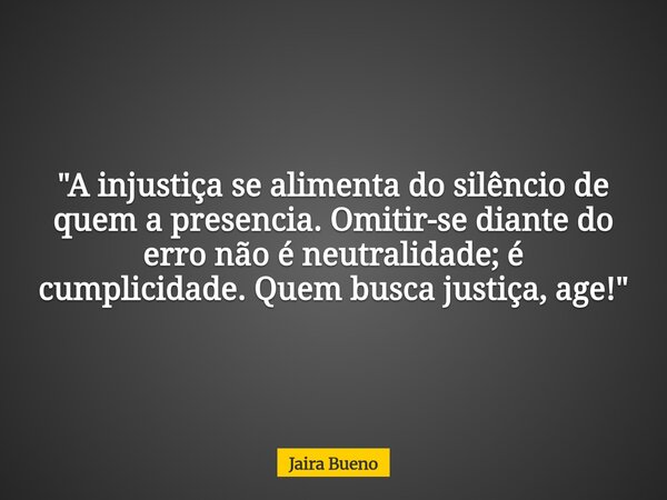 ​"A injustiça se alimenta do silêncio de quem a presencia. Omitir-se diante do erro não é neutralidade; é cumplicidade. Quem busca justiça, age!"... Frase de Jaira Bueno.
