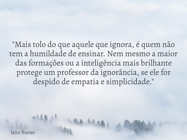 ​"Mais tolo do que aquele que ignora, é quem não tem a humildade de ensinar. Nem mesmo a maior das formações ou a inteligência mais brilhante protege um pr... Frase de Jaira Bueno.