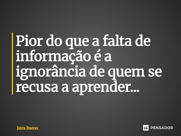 Pior do que a falta de informação é a ignorância de quem se recusa a aprender...... Frase de Jaira Bueno.