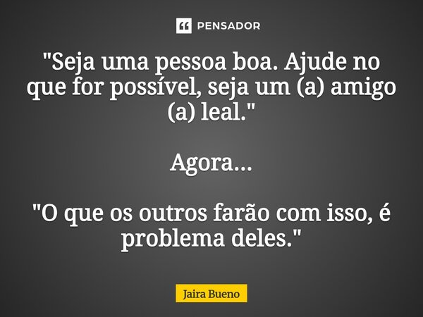 ⁠"Seja uma pessoa boa. Ajude no que for possível, seja um (a) amigo (a) leal." Agora... "O que os outros farão com isso, é problema deles."... Frase de Jaira Bueno.